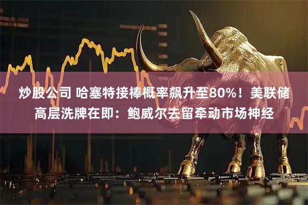 炒股公司 哈塞特接棒概率飙升至80%！美联储高层洗牌在即：鲍威尔去留牵动市场神经