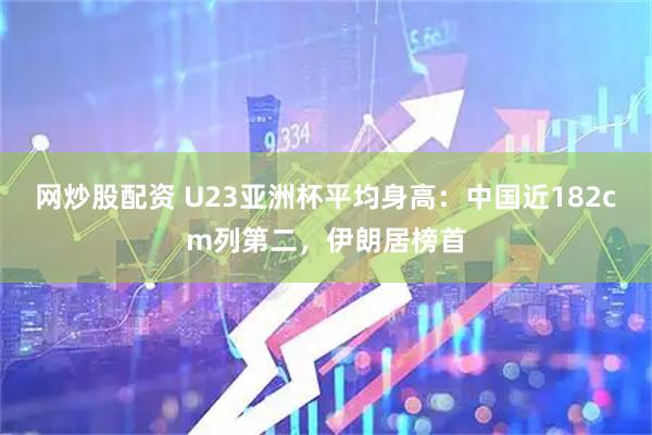 网炒股配资 U23亚洲杯平均身高：中国近182cm列第二，伊朗居榜首