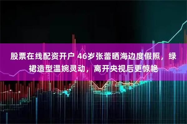 股票在线配资开户 46岁张蕾晒海边度假照，绿裙造型温婉灵动，离开央视后更惊艳