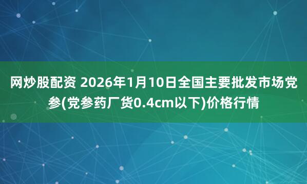 网炒股配资 2026年1月10日全国主要批发市场党参(党参药厂货0.4cm以下)价格行情