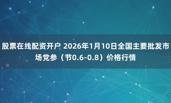 股票在线配资开户 2026年1月10日全国主要批发市场党参（节0.6-0.8）价格行情
