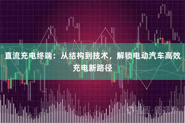 直流充电终端：从结构到技术，解锁电动汽车高效充电新路径