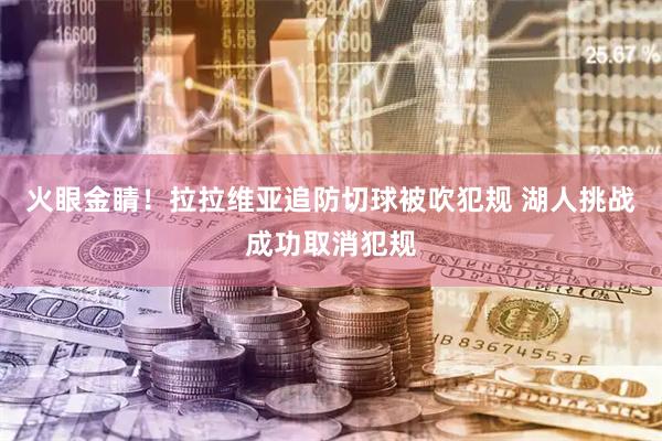火眼金睛！拉拉维亚追防切球被吹犯规 湖人挑战成功取消犯规