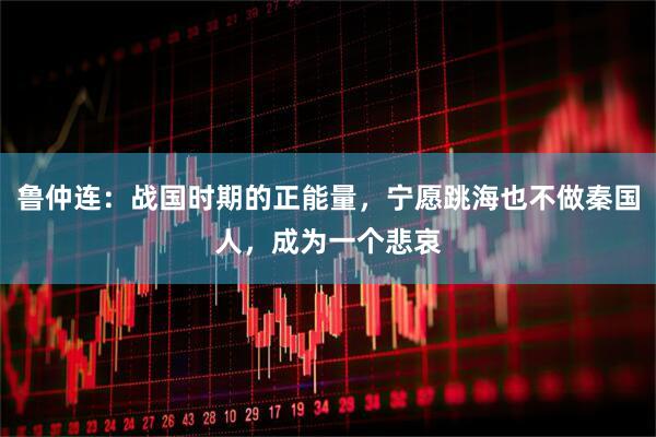 鲁仲连：战国时期的正能量，宁愿跳海也不做秦国人，成为一个悲哀