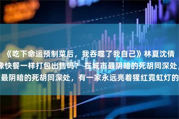 《吃下命运预制菜后，我吞噬了我自己》林夏沈倩 你听说过，命运也能像快餐一样打包出售吗？ 在城市最阴暗的死胡同深处，有一家永远亮着猩红霓虹灯的便利店