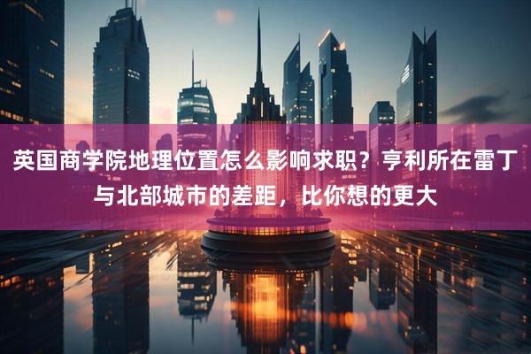 英国商学院地理位置怎么影响求职？亨利所在雷丁与北部城市的差距，比你想的更大