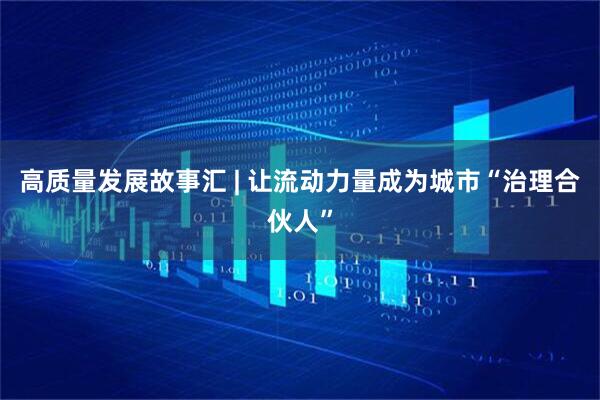 高质量发展故事汇 | 让流动力量成为城市“治理合伙人”
