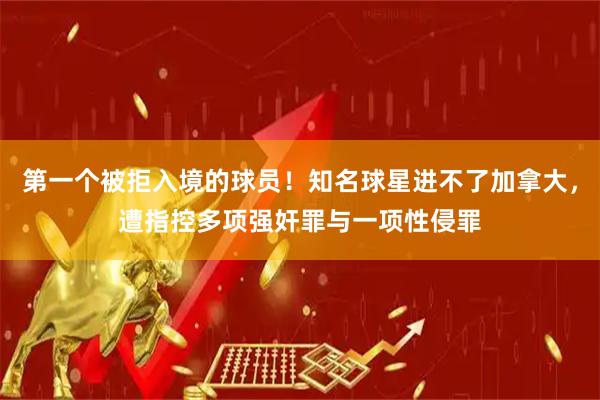 第一个被拒入境的球员！知名球星进不了加拿大，遭指控多项强奸罪与一项性侵罪