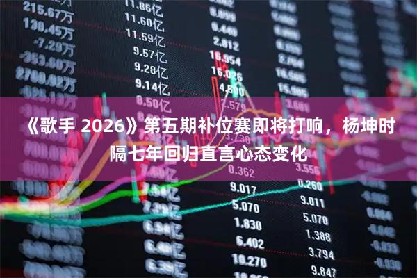《歌手 2026》第五期补位赛即将打响，杨坤时隔七年回归直言心态变化