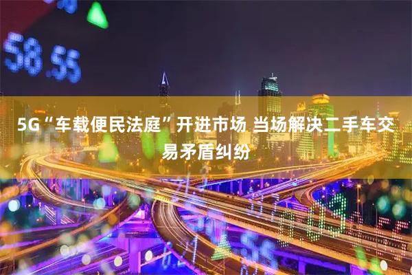 5G“车载便民法庭”开进市场 当场解决二手车交易矛盾纠纷