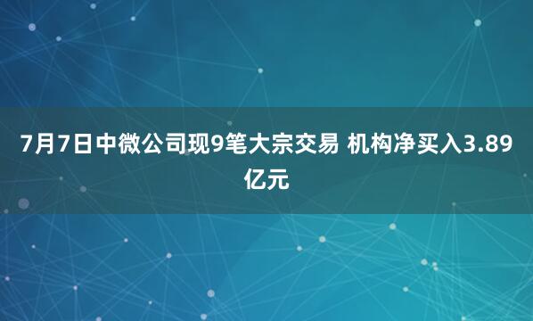7月7日中微公司现9笔大宗交易 机构净买入3.89亿元