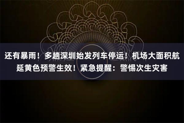 还有暴雨！多趟深圳始发列车停运！机场大面积航延黄色预警生效！紧急提醒：警惕次生灾害