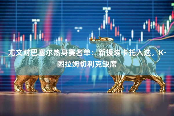 尤文对巴塞尔热身赛名单:新援埃卡托入选,K·图拉姆切利克缺席