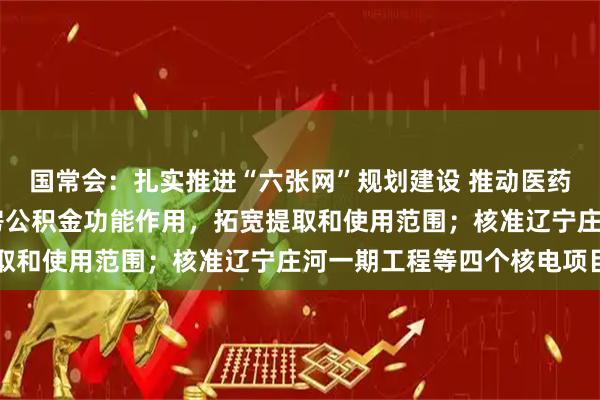 国常会：扎实推进“六张网”规划建设 推动医药科技创新 更好发挥住房公积金功能作用，拓宽提取和使用范围；核准辽宁庄河一期工程等四个核电项目