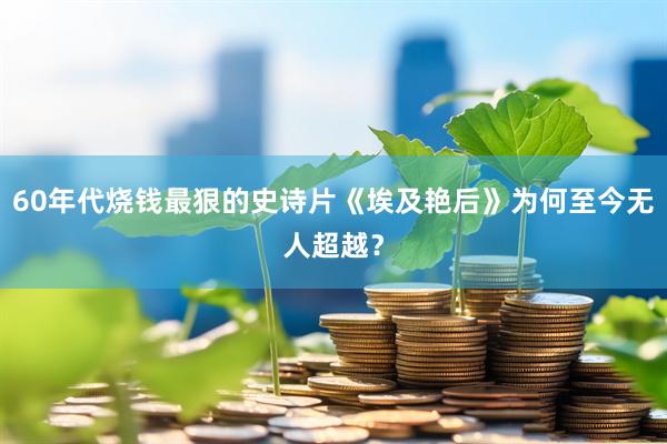 60年代烧钱最狠的史诗片《埃及艳后》为何至今无人超越？