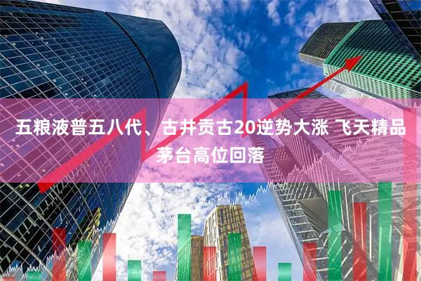 五粮液普五八代、古井贡古20逆势大涨 飞天精品茅台高位回落