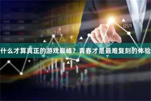 什么才算真正的游戏巅峰?青春才是最难复刻的体验