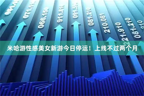 米哈游性感美女新游今日停运！上线不过两个月