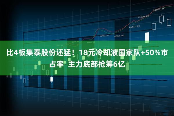 比4板集泰股份还猛！18元冷却液国家队+50%市占率  主力底部抢筹6亿