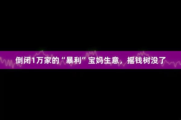 倒闭1万家的“暴利”宝妈生意，摇钱树没了